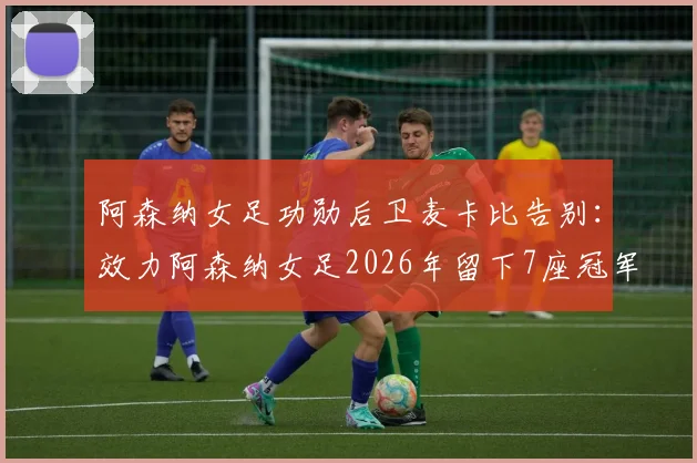 阿森纳女足功勋后卫麦卡比告别：效力阿森纳女足2026年留下7座冠军奖杯，离队原因及未来去向引关注