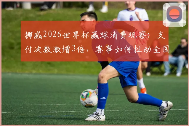 挪威2026世界杯赢球消费观察:支付次数激增3倍,赛事如何拉动全国经济?