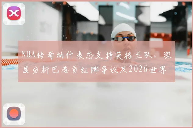 NBA传奇纳什表态支持英格兰队，深度分析巴洛贡红牌争议及2026世界杯前景