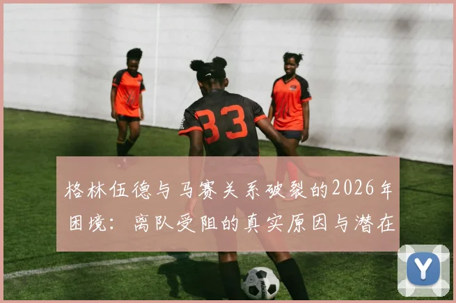 格林伍德与马赛关系破裂的2026年困境:离队受阻的真实原因与潜在下家分析