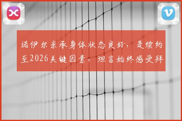 诺伊尔亲承身体状态良好，是续约至2026关键因素，坦言始终感受拜仁信任