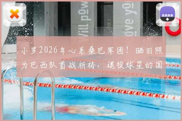 小罗2026年心系桑巴军团！晒旧照为巴西队首战祈祷，退役球星的国家情怀