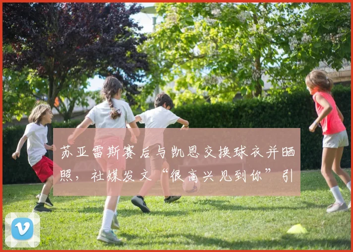 苏亚雷斯赛后与凯恩交换球衣并晒照，社媒发文“很高兴见到你”引发球迷热议