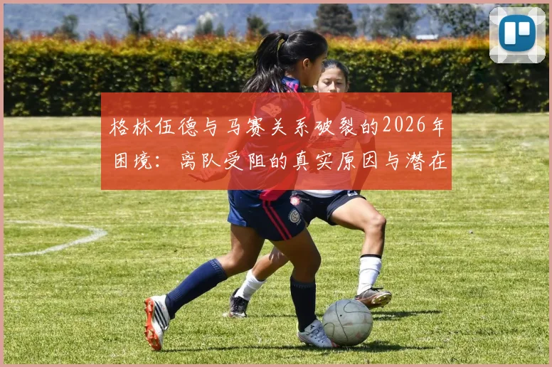 格林伍德与马赛关系破裂的2026年困境：离队受阻的真实原因与潜在下家分析