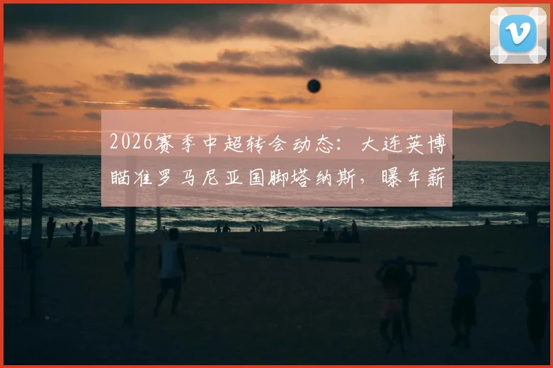 2026赛季中超转会动态：大连英博瞄准罗马尼亚国脚塔纳斯，曝年薪达510万欧元引热议