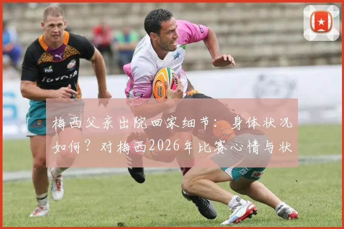 梅西父亲出院回家细节:身体状况如何?对梅西2026年比赛心情与状态影响分析