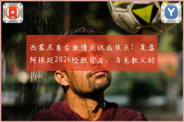 西蒙尼看台激情庆祝成焦点!复盘阿根廷2026险胜背后,马竞教父的铁血与温情瞬间