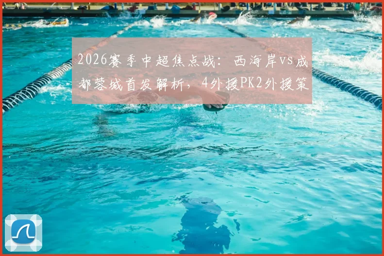 2026赛季中超焦点战：西海岸vs成都蓉城首发解析，4外援PK2外援策略成看点，费利佩、谢初筠为何替补待命