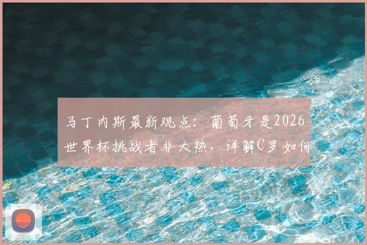 马丁内斯最新观点:葡萄牙是2026世界杯挑战者非大热,详解C罗如何成为足坛精神图腾